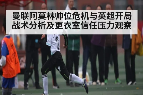曼联阿莫林帅位危机与英超开局战术分析及更衣室信任压力观察