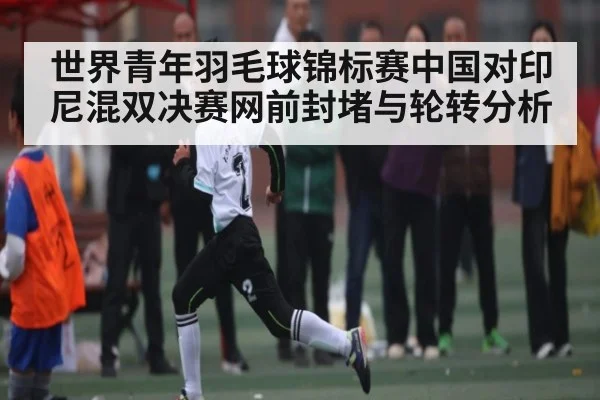 世界青年羽毛球锦标赛中国对印尼混双决赛网前封堵与轮转分析