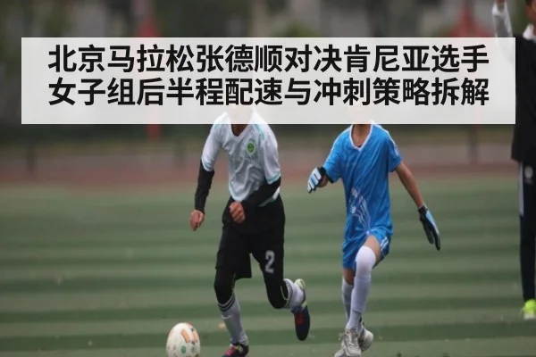 北京马拉松张德顺对决肯尼亚选手女子组后半程配速与冲刺策略拆解